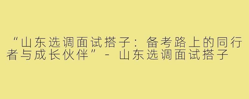 “山东选调面试搭子：备考路上的同行者与成长伙伴”-山东选调面试搭子