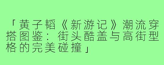 「黄子韬《新游记》潮流穿搭图鉴:街头酷盖与高街型格的完美碰撞」