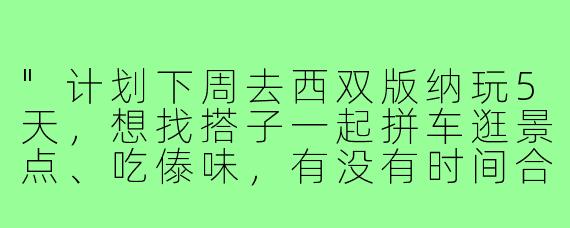 "计划下周去西双版纳玩5天，想找搭子一起拼车逛景点、吃傣味，有没有时间合适的小伙伴？女生优先~"