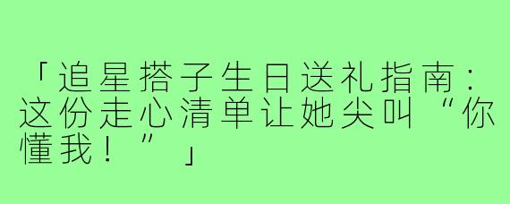「追星搭子生日送礼指南：这份走心清单让她尖叫“你懂我！”」