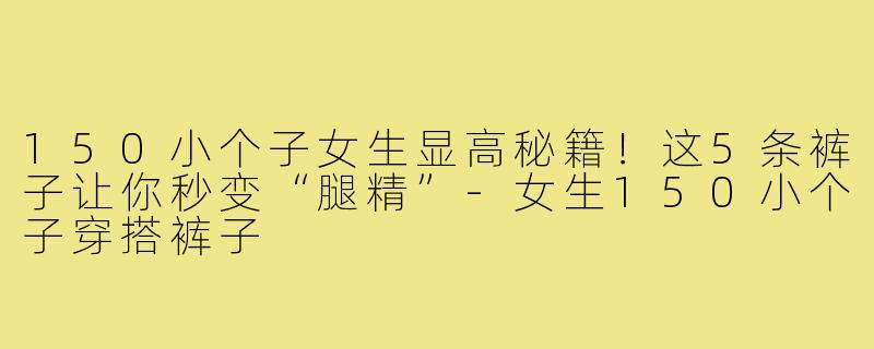 150小个子女生显高秘籍！这5条裤子让你秒变“腿精”-女生150小个子穿搭裤子