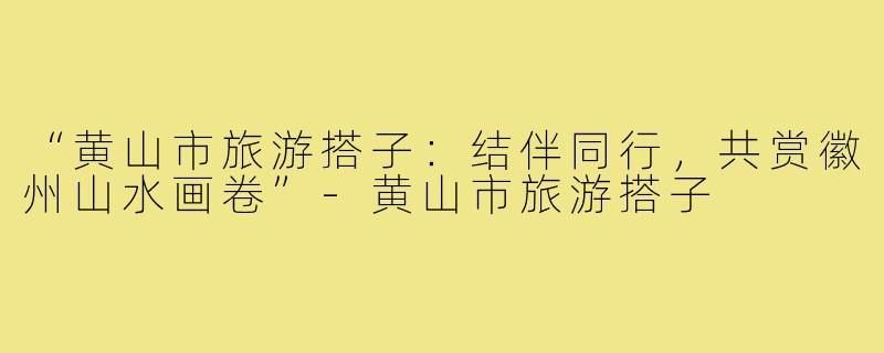 “黄山市旅游搭子：结伴同行，共赏徽州山水画卷”-黄山市旅游搭子