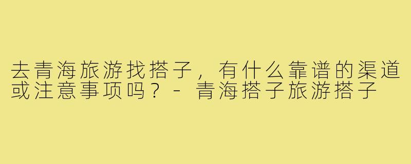 去青海旅游找搭子,有什么靠谱的渠道或注意事项吗?-青海搭子旅游搭子
