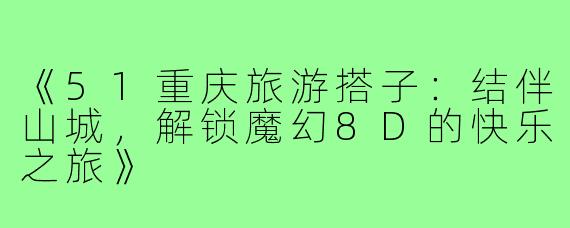 《51重庆旅游搭子：结伴山城，解锁魔幻8D的快乐之旅》