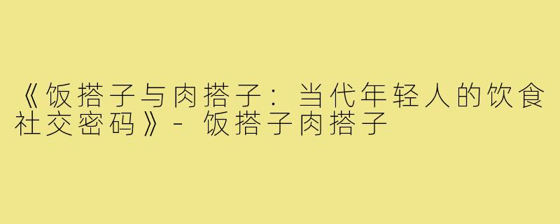 《饭搭子与肉搭子：当代年轻人的饮食社交密码》-饭搭子肉搭子