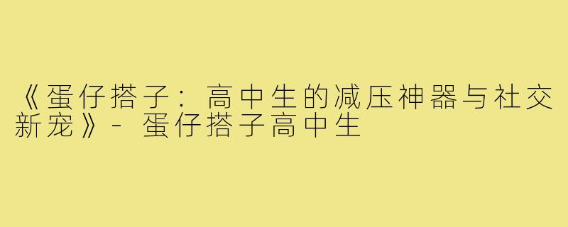 《蛋仔搭子：高中生的减压神器与社交新宠》-蛋仔搭子高中生