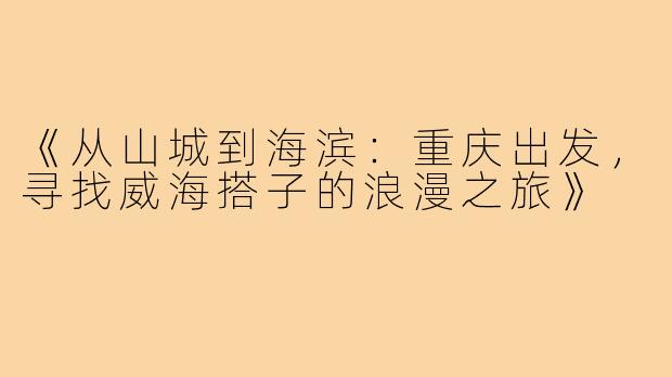 《从山城到海滨：重庆出发，寻找威海搭子的浪漫之旅》