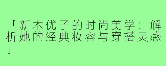 「新木优子的时尚美学：解析她的经典妆容与穿搭灵感」