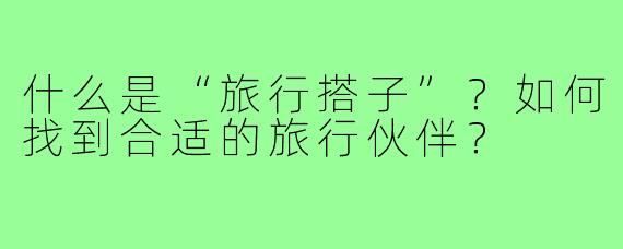 什么是“旅行搭子”?如何找到合适的旅行伙伴?