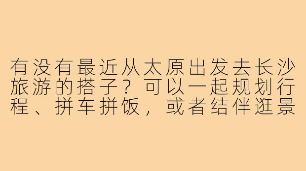 有没有最近从太原出发去长沙旅游的搭子?可以一起规划行程、拼车拼饭,或者结伴逛景点!