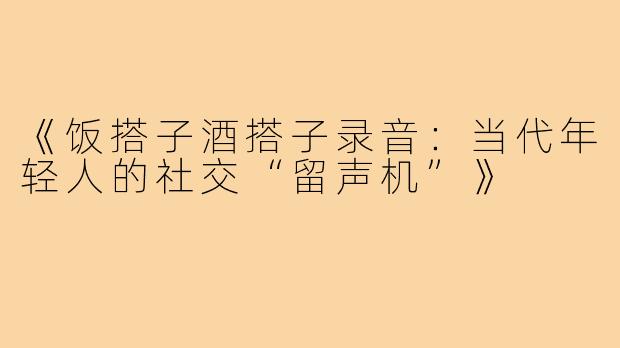 《饭搭子酒搭子录音:当代年轻人的社交“留声机”》