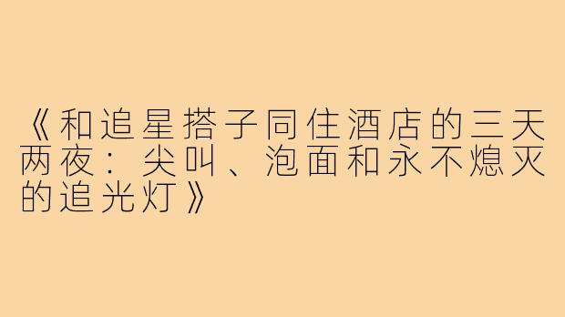 《和追星搭子同住酒店的三天两夜：尖叫、泡面和永不熄灭的追光灯》