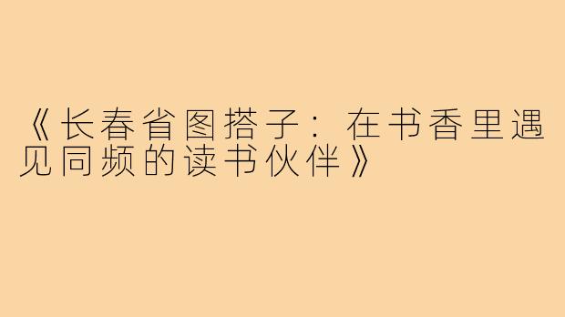 《长春省图搭子：在书香里遇见同频的读书伙伴》