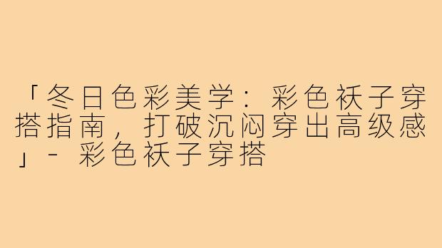 「冬日色彩美学：彩色袄子穿搭指南，打破沉闷穿出高级感」-彩色袄子穿搭