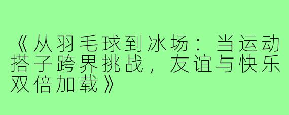 《从羽毛球到冰场:当运动搭子跨界挑战,友谊与快乐双倍加载》