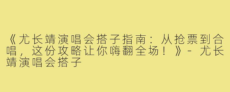 《尤长靖演唱会搭子指南：从抢票到合唱，这份攻略让你嗨翻全场！》-尤长靖演唱会搭子