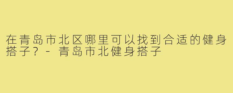 在青岛市北区哪里可以找到合适的健身搭子？-青岛市北健身搭子