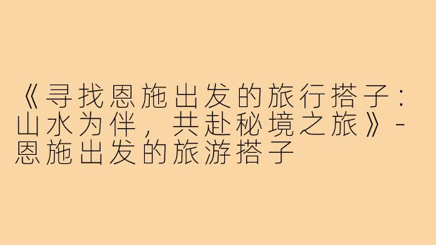 《寻找恩施出发的旅行搭子：山水为伴，共赴秘境之旅》-恩施出发的旅游搭子
