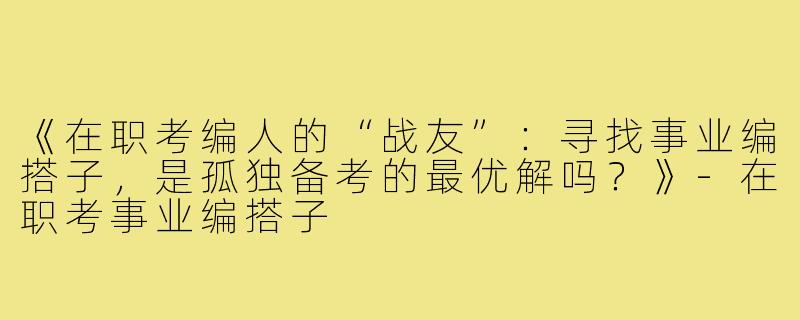 《在职考编人的“战友”：寻找事业编搭子，是孤独备考的最优解吗？》-在职考事业编搭子