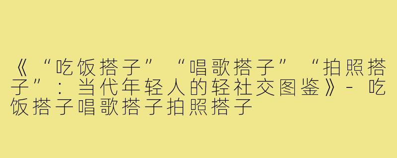 《“吃饭搭子”“唱歌搭子”“拍照搭子”：当代年轻人的轻社交图鉴》-吃饭搭子唱歌搭子拍照搭子