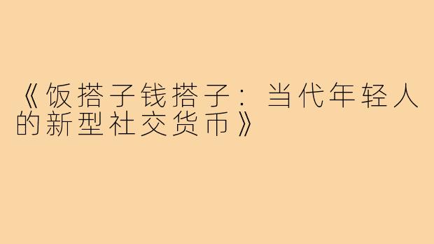 《饭搭子钱搭子：当代年轻人的新型社交货币》