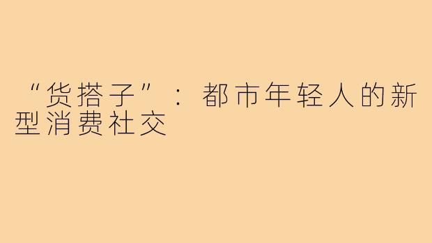 “货搭子”：都市年轻人的新型消费社交