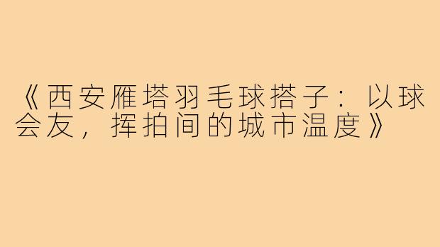 《西安雁塔羽毛球搭子：以球会友，挥拍间的城市温度》
