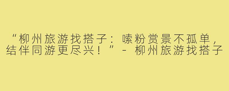 “柳州旅游找搭子：嗦粉赏景不孤单，结伴同游更尽兴！”-柳州旅游找搭子