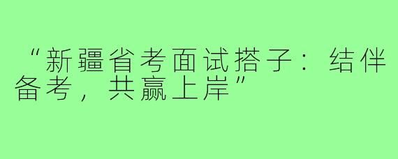 “新疆省考面试搭子：结伴备考，共赢上岸”