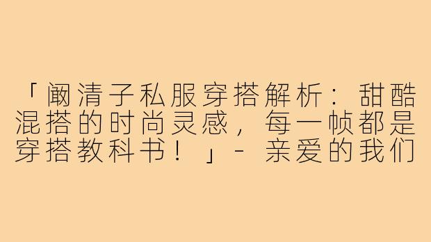 「阚清子私服穿搭解析:甜酷混搭的时尚灵感,每一帧都是穿搭教科书!」-亲爱的我们阚清子穿搭照片