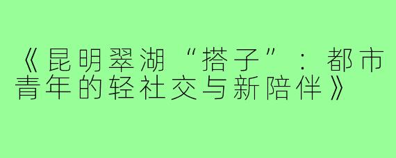 《昆明翠湖“搭子”:都市青年的轻社交与新陪伴》