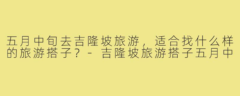 五月中旬去吉隆坡旅游，适合找什么样的旅游搭子？-吉隆坡旅游搭子五月中