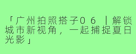 「广州拍照搭子06｜解锁城市新视角，一起捕捉夏日光影」