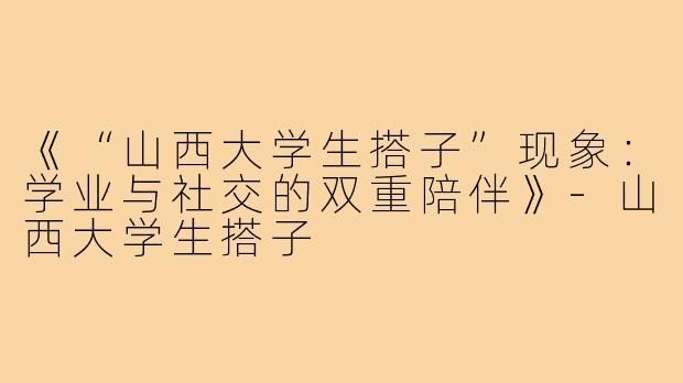 《“山西大学生搭子”现象：学业与社交的双重陪伴》-山西大学生搭子
