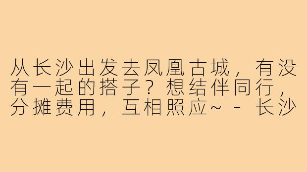 从长沙出发去凤凰古城,有没有一起的搭子?想结伴同行,分摊费用,互相照应~-长沙出发凤凰古城搭子