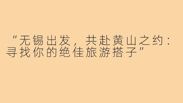 “无锡出发，共赴黄山之约：寻找你的绝佳旅游搭子”