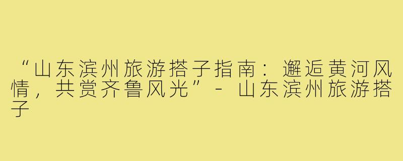 “山东滨州旅游搭子指南：邂逅黄河风情，共赏齐鲁风光”-山东滨州旅游搭子