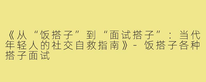 《从“饭搭子”到“面试搭子”：当代年轻人的社交自救指南》-饭搭子各种搭子面试