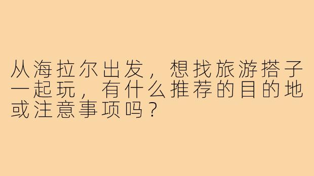 从海拉尔出发,想找旅游搭子一起玩,有什么推荐的目的地或注意事项吗?