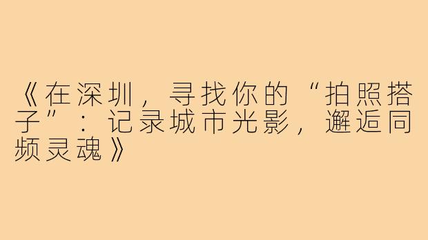 《在深圳，寻找你的“拍照搭子”：记录城市光影，邂逅同频灵魂》