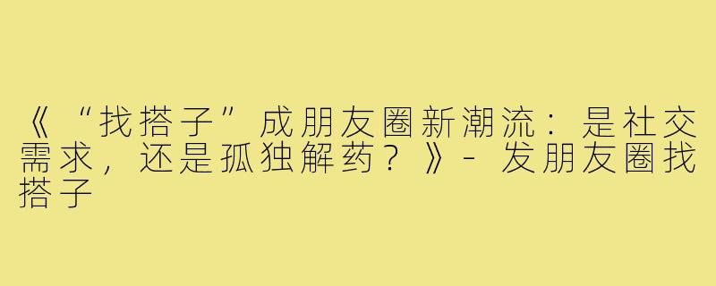 《“找搭子”成朋友圈新潮流：是社交需求，还是孤独解药？》-发朋友圈找搭子