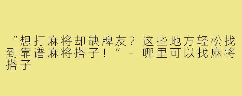 “想打麻将却缺牌友?这些地方轻松找到靠谱麻将搭子!”-哪里可以找麻将搭子