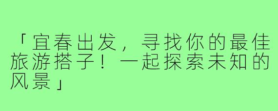 「宜春出发，寻找你的最佳旅游搭子！一起探索未知的风景」