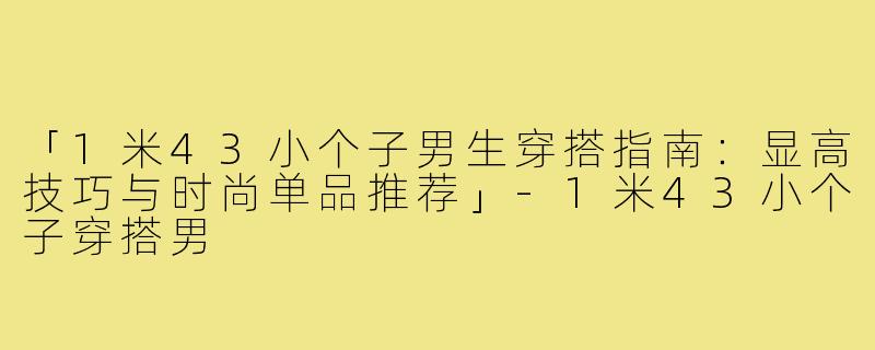 「1米43小个子男生穿搭指南：显高技巧与时尚单品推荐」-1米43小个子穿搭男