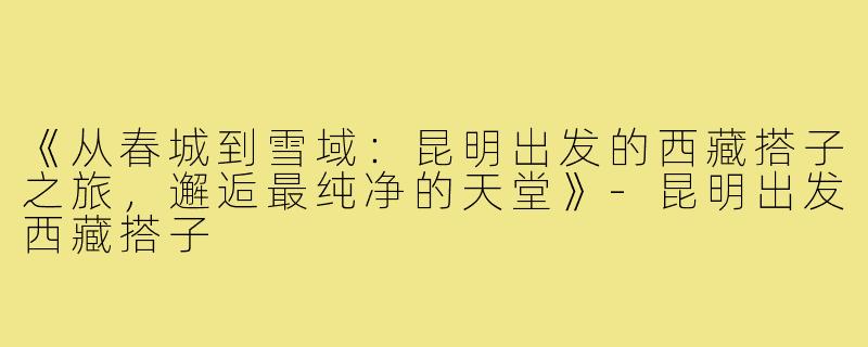 《从春城到雪域：昆明出发的西藏搭子之旅，邂逅最纯净的天堂》-昆明出发西藏搭子