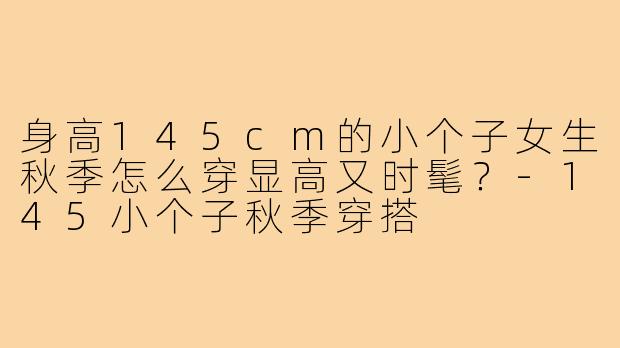 身高145cm的小个子女生秋季怎么穿显高又时髦?-145小个子秋季穿搭