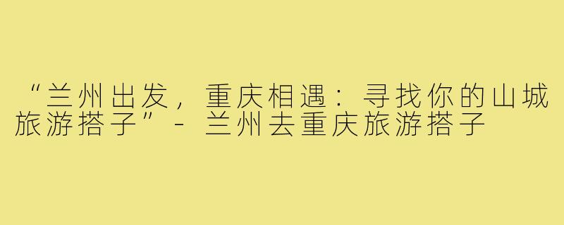 “兰州出发，重庆相遇：寻找你的山城旅游搭子”-兰州去重庆旅游搭子