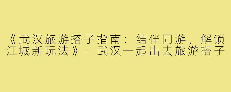 《武汉旅游搭子指南：结伴同游，解锁江城新玩法》-武汉一起出去旅游搭子