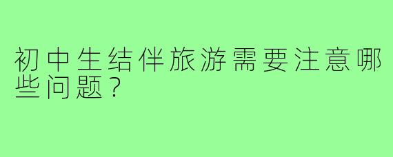 初中生结伴旅游需要注意哪些问题?