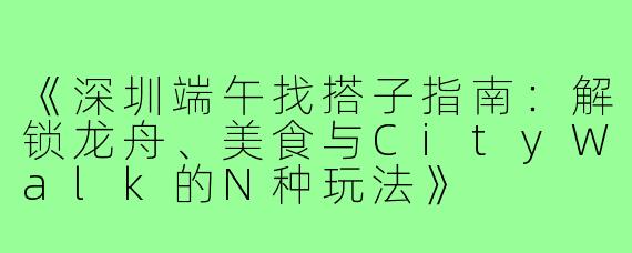 《深圳端午找搭子指南：解锁龙舟、美食与CityWalk的N种玩法》